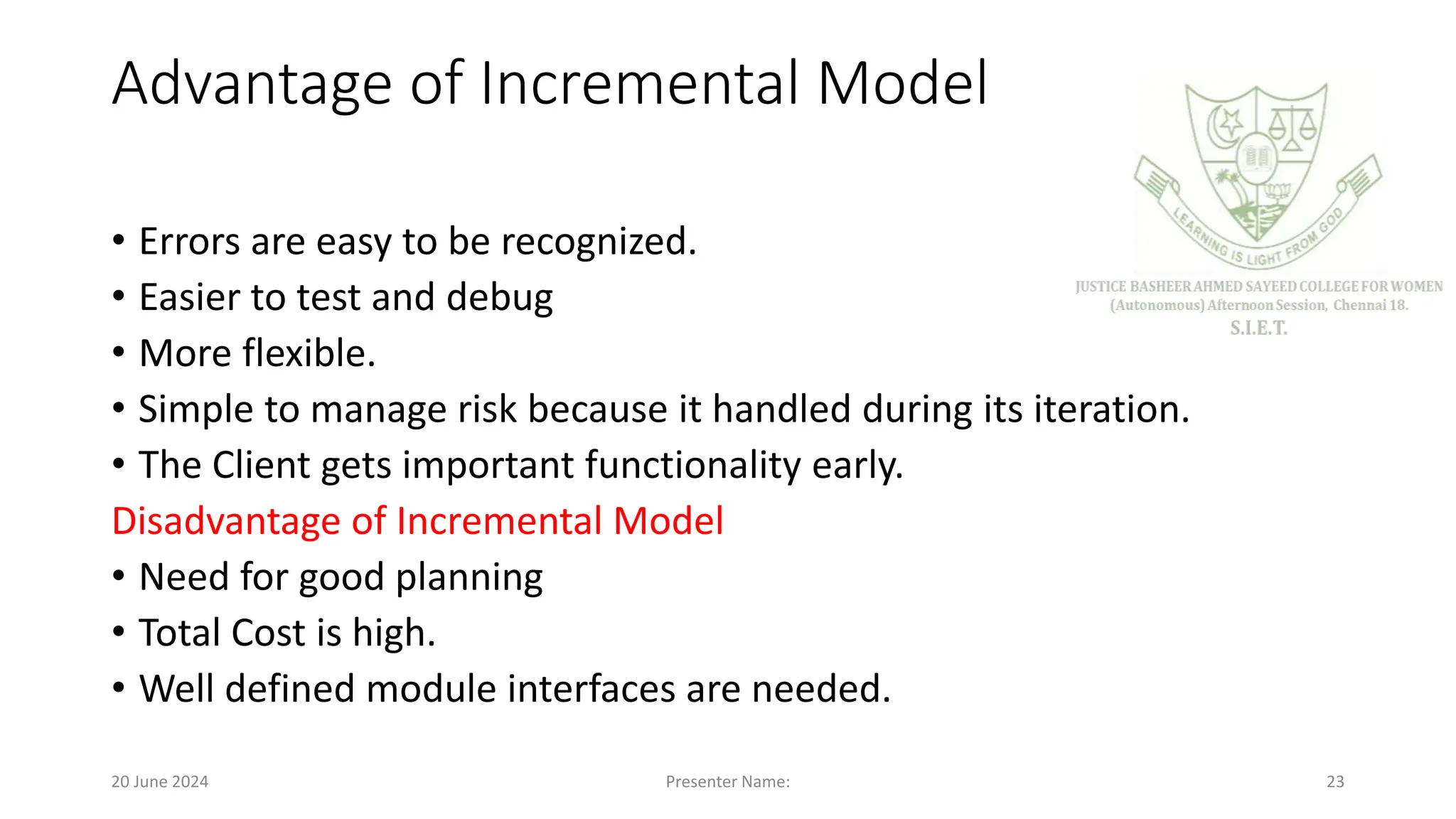 Advantage of Incremental Model
• Errors are easy to be recognized.
• Easier to test and debug
• More flexible.
• Simple to manage risk because it handled during its iteration.
• The Client gets important functionality early.
Disadvantage of Incremental Model
• Need for good planning
• Total Cost is high.
• Well defined module interfaces are needed.
20 June 2024 Presenter Name: 23
 