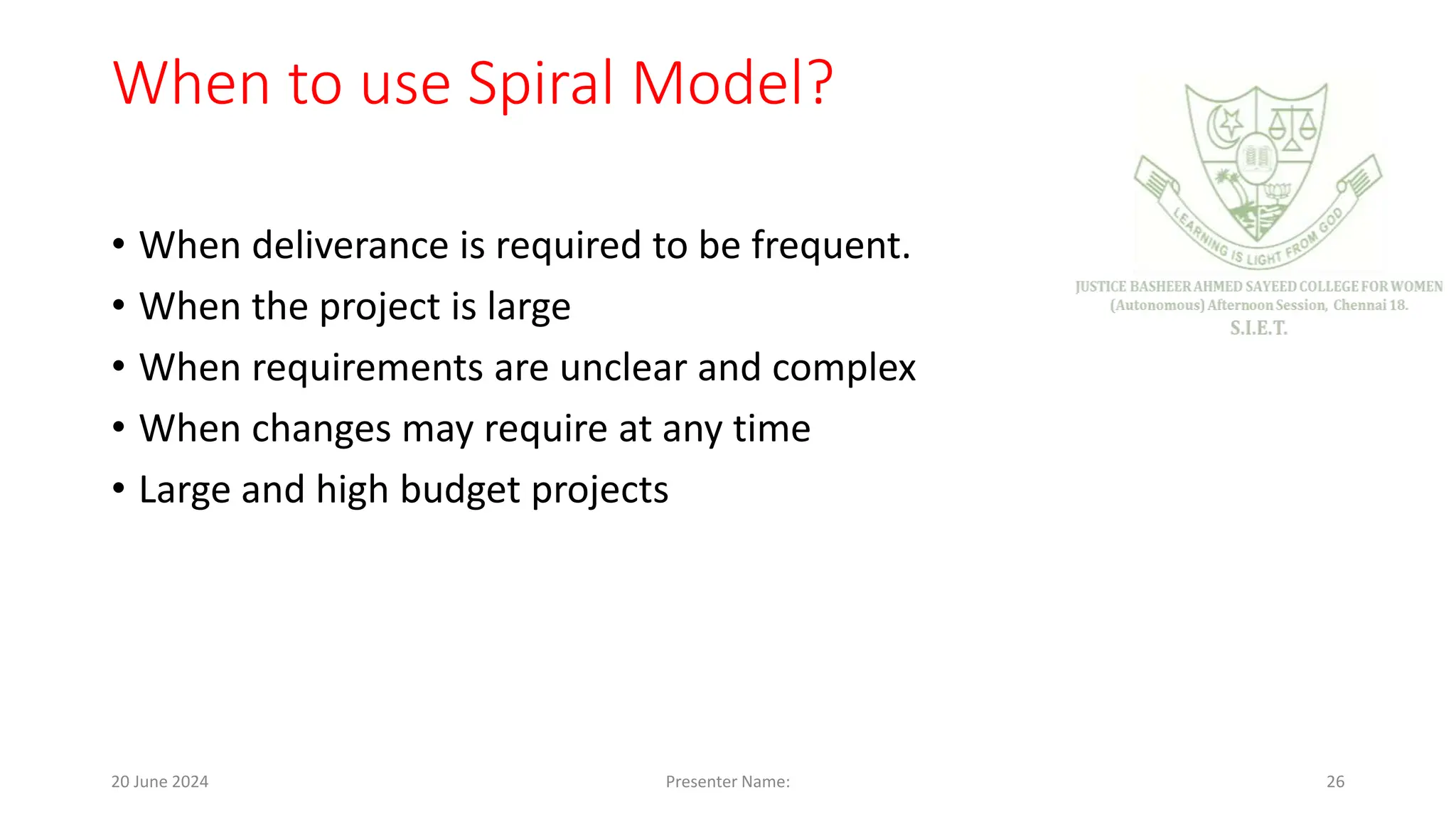When to use Spiral Model?
• When deliverance is required to be frequent.
• When the project is large
• When requirements are unclear and complex
• When changes may require at any time
• Large and high budget projects
20 June 2024 Presenter Name: 26
 