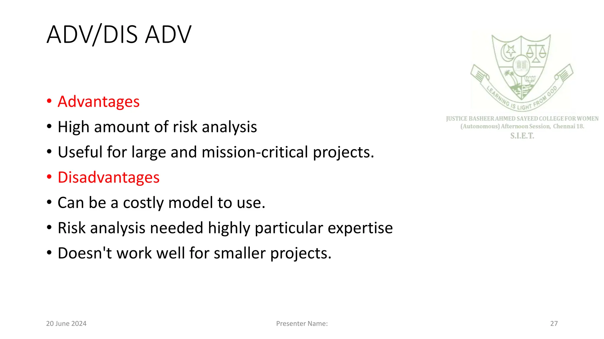 ADV/DIS ADV
• Advantages
• High amount of risk analysis
• Useful for large and mission-critical projects.
• Disadvantages
• Can be a costly model to use.
• Risk analysis needed highly particular expertise
• Doesn't work well for smaller projects.
20 June 2024 Presenter Name: 27
 