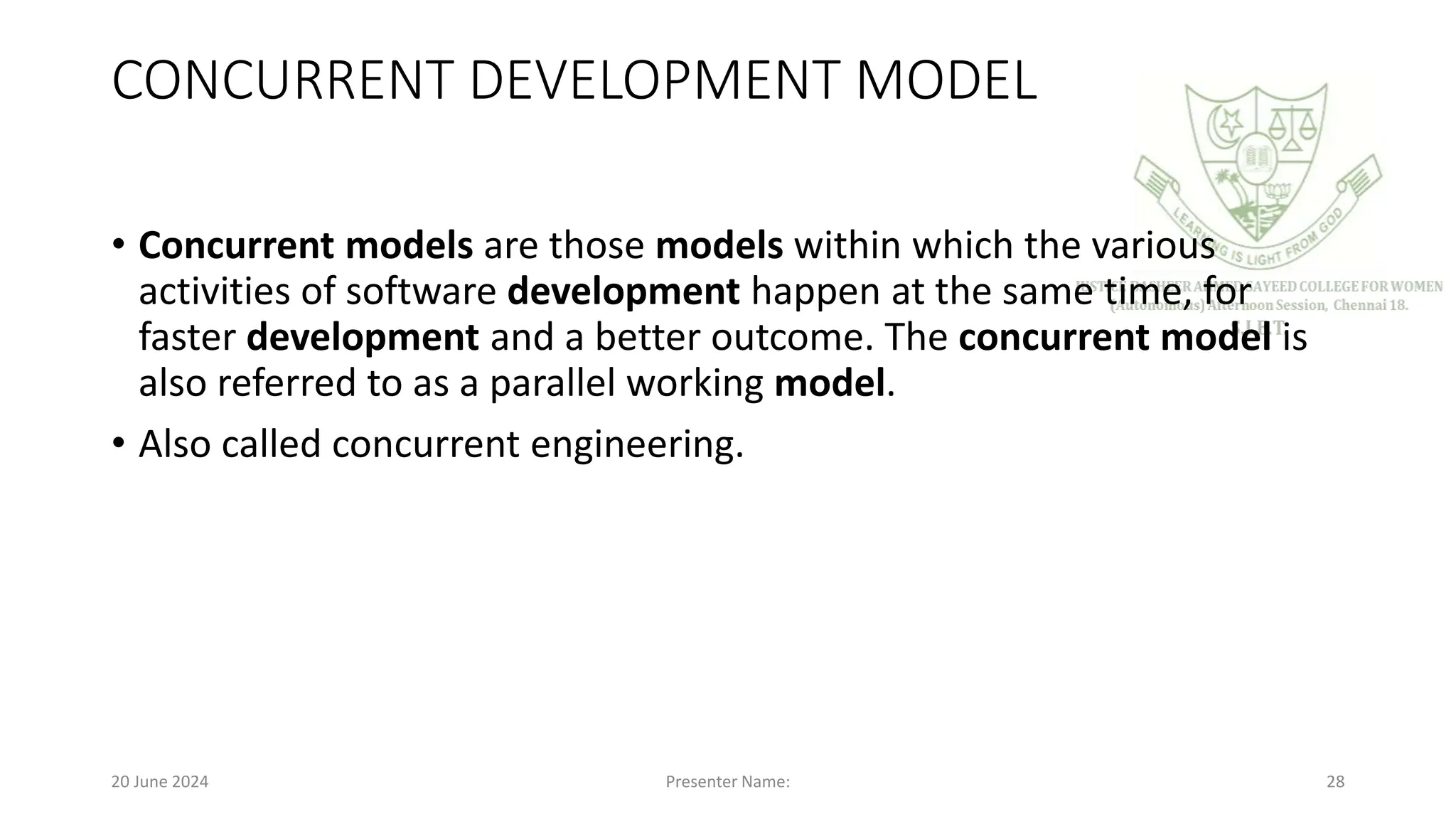 CONCURRENT DEVELOPMENT MODEL
• Concurrent models are those models within which the various
activities of software development happen at the same time, for
faster development and a better outcome. The concurrent model is
also referred to as a parallel working model.
• Also called concurrent engineering.
20 June 2024 Presenter Name: 28
 