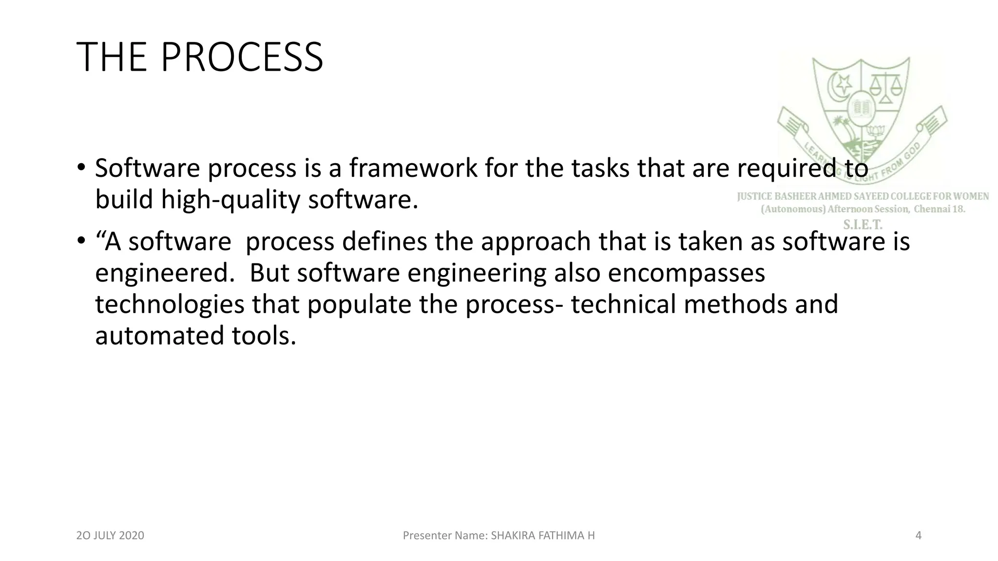 THE PROCESS
• Software process is a framework for the tasks that are required to
build high-quality software.
• “A software process defines the approach that is taken as software is
engineered. But software engineering also encompasses
technologies that populate the process- technical methods and
automated tools.
2O JULY 2020 Presenter Name: SHAKIRA FATHIMA H 4
 