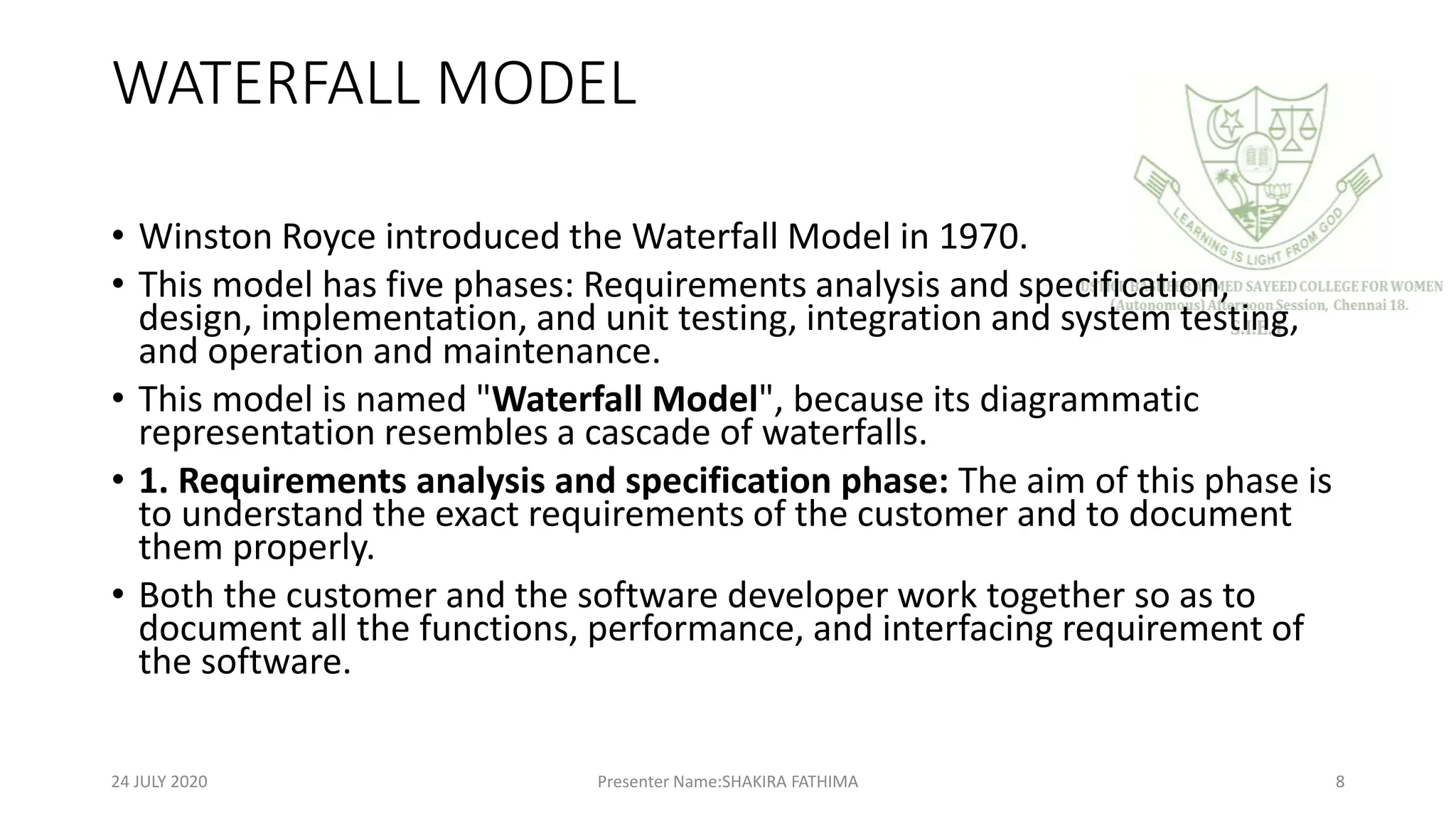 WATERFALL MODEL
• Winston Royce introduced the Waterfall Model in 1970.
• This model has five phases: Requirements analysis and specification,
design, implementation, and unit testing, integration and system testing,
and operation and maintenance.
• This model is named "Waterfall Model", because its diagrammatic
representation resembles a cascade of waterfalls.
• 1. Requirements analysis and specification phase: The aim of this phase is
to understand the exact requirements of the customer and to document
them properly.
• Both the customer and the software developer work together so as to
document all the functions, performance, and interfacing requirement of
the software.
24 JULY 2020 Presenter Name:SHAKIRA FATHIMA 8
 