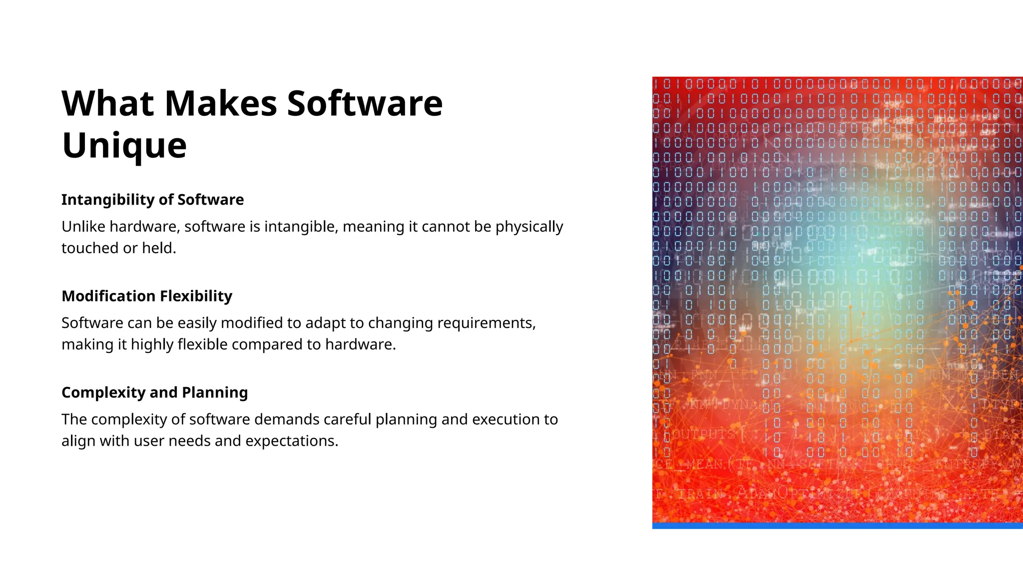 What Makes Software
Unique
Intangibility of Software
Unlike hardware, software is intangible, meaning it cannot be physically
touched or held.
Modification Flexibility
Software can be easily modified to adapt to changing requirements,
making it highly flexible compared to hardware.
Complexity and Planning
The complexity of software demands careful planning and execution to
align with user needs and expectations.
 