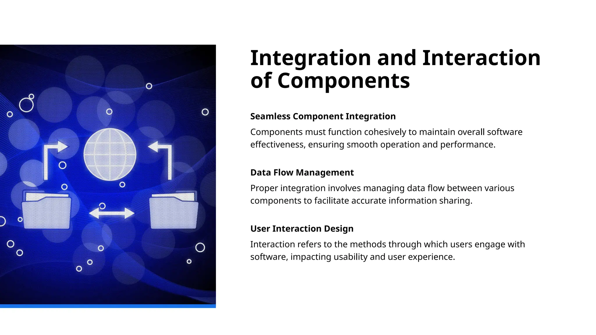 Integration and Interaction
of Components
Seamless Component Integration
Components must function cohesively to maintain overall software
effectiveness, ensuring smooth operation and performance.
Data Flow Management
Proper integration involves managing data flow between various
components to facilitate accurate information sharing.
User Interaction Design
Interaction refers to the methods through which users engage with
software, impacting usability and user experience.
 