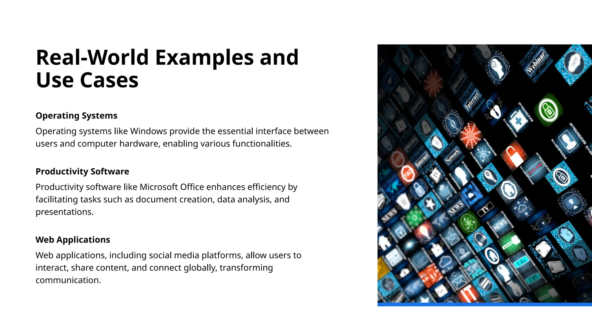 Real-World Examples and
Use Cases
Operating Systems
Operating systems like Windows provide the essential interface between
users and computer hardware, enabling various functionalities.
Productivity Software
Productivity software like Microsoft Office enhances efficiency by
facilitating tasks such as document creation, data analysis, and
presentations.
Web Applications
Web applications, including social media platforms, allow users to
interact, share content, and connect globally, transforming
communication.
 