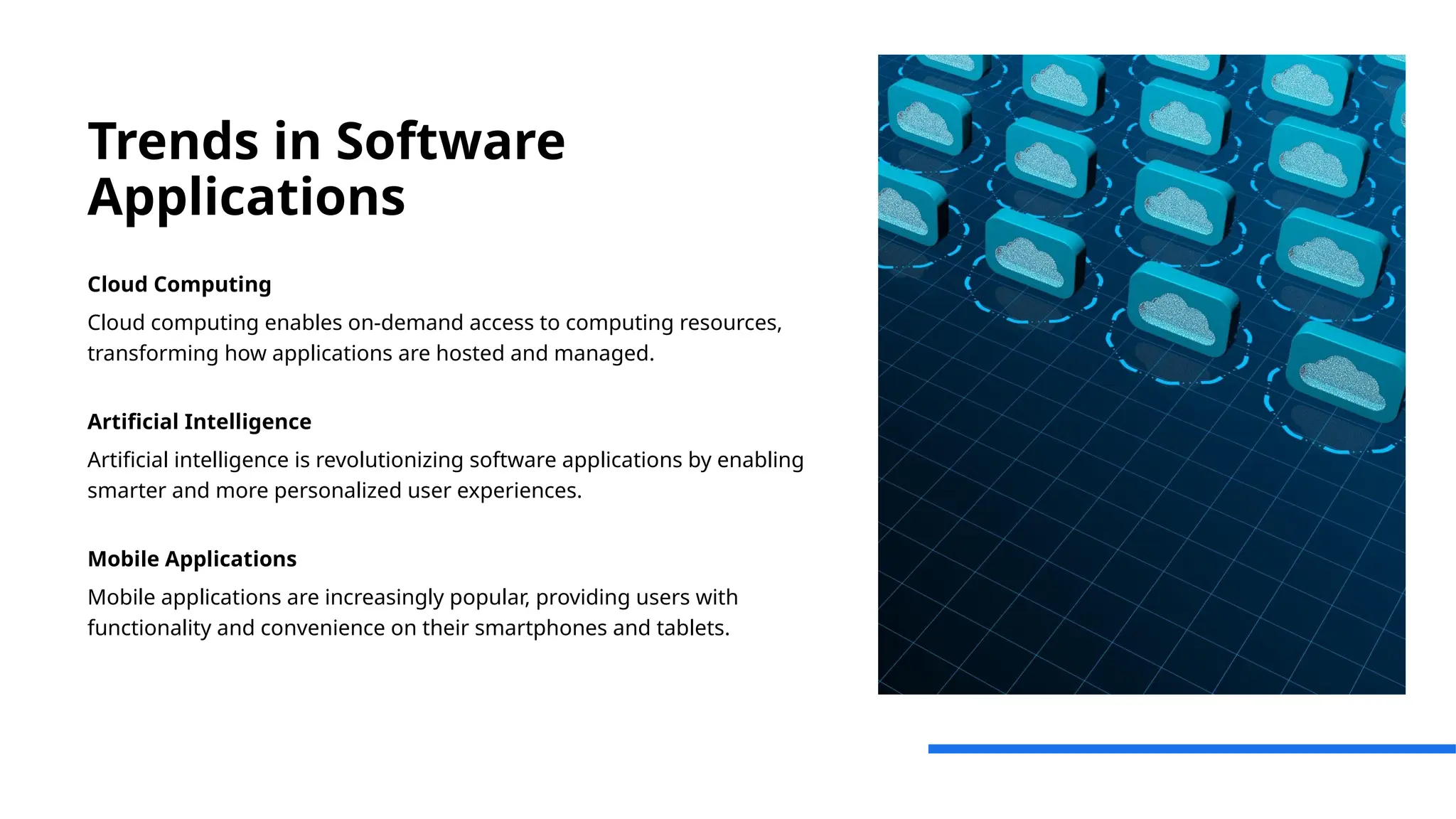 Trends in Software
Applications
Cloud Computing
Cloud computing enables on-demand access to computing resources,
transforming how applications are hosted and managed.
Artificial Intelligence
Artificial intelligence is revolutionizing software applications by enabling
smarter and more personalized user experiences.
Mobile Applications
Mobile applications are increasingly popular, providing users with
functionality and convenience on their smartphones and tablets.
 