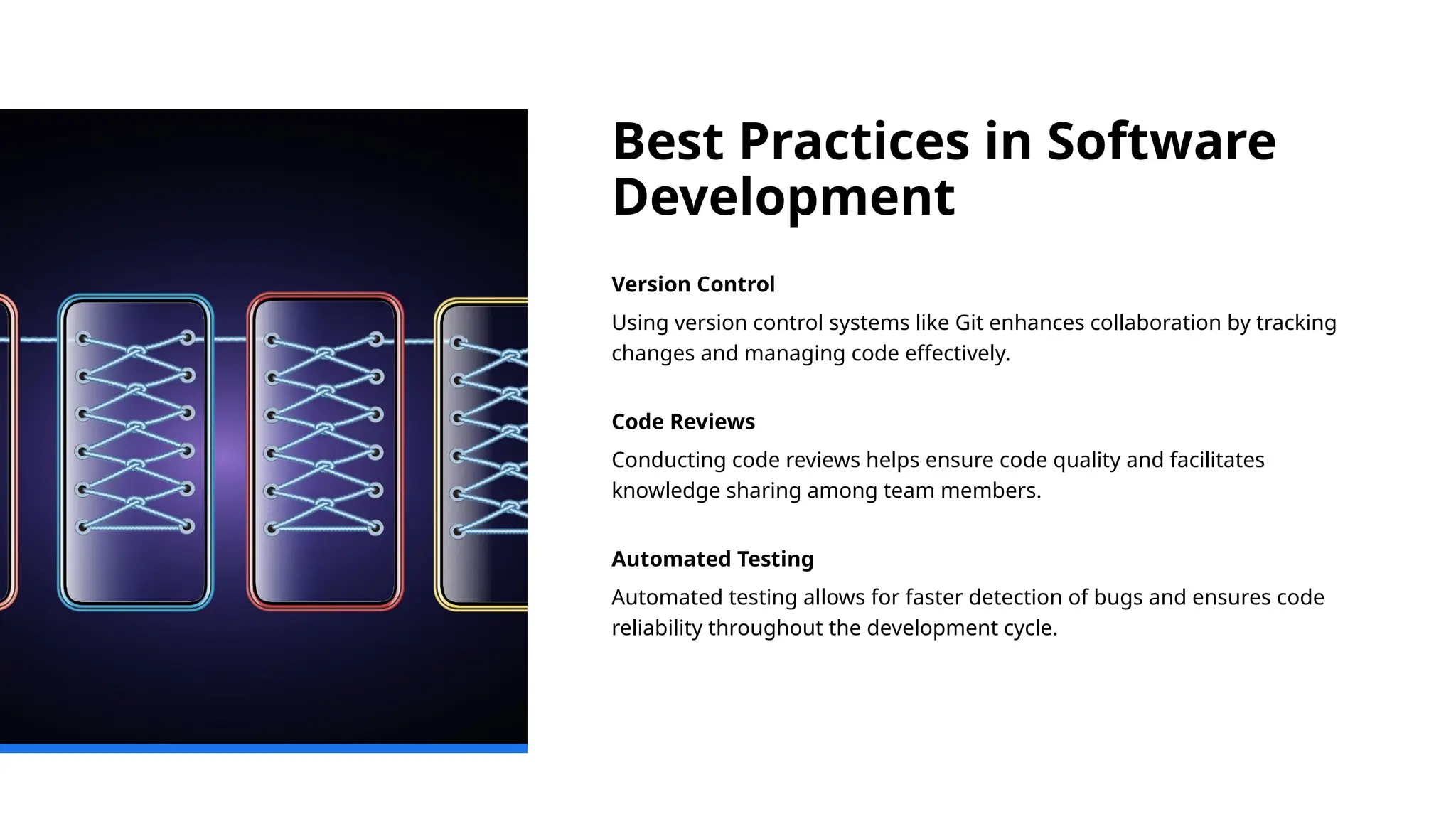 Best Practices in Software
Development
Version Control
Using version control systems like Git enhances collaboration by tracking
changes and managing code effectively.
Code Reviews
Conducting code reviews helps ensure code quality and facilitates
knowledge sharing among team members.
Automated Testing
Automated testing allows for faster detection of bugs and ensures code
reliability throughout the development cycle.
 