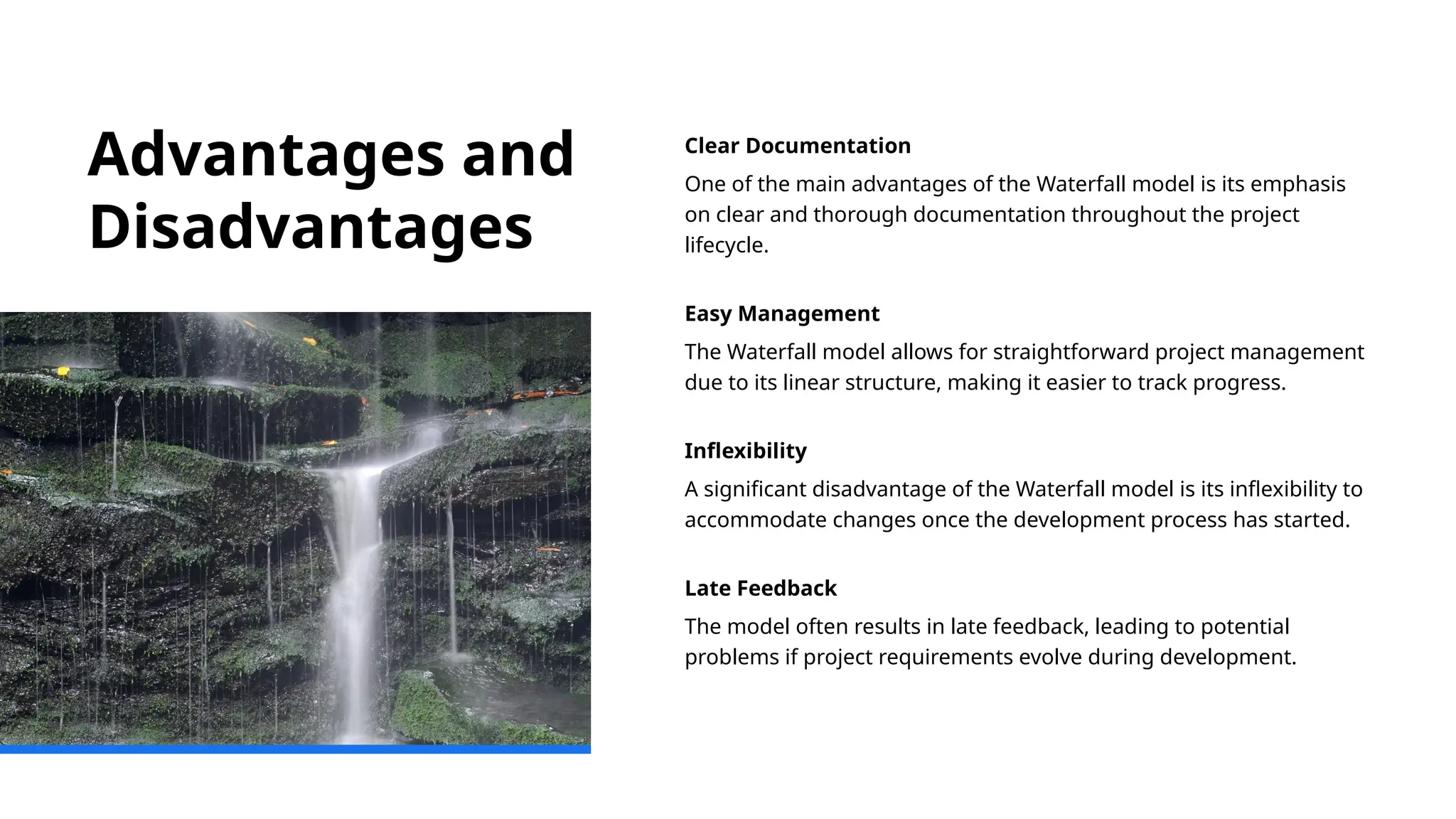 Advantages and
Disadvantages
Clear Documentation
One of the main advantages of the Waterfall model is its emphasis
on clear and thorough documentation throughout the project
lifecycle.
Easy Management
The Waterfall model allows for straightforward project management
due to its linear structure, making it easier to track progress.
Inflexibility
A significant disadvantage of the Waterfall model is its inflexibility to
accommodate changes once the development process has started.
Late Feedback
The model often results in late feedback, leading to potential
problems if project requirements evolve during development.
 