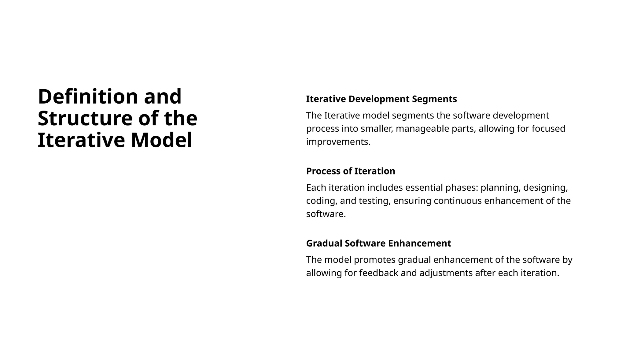 Definition and
Structure of the
Iterative Model
Iterative Development Segments
The Iterative model segments the software development
process into smaller, manageable parts, allowing for focused
improvements.
Process of Iteration
Each iteration includes essential phases: planning, designing,
coding, and testing, ensuring continuous enhancement of the
software.
Gradual Software Enhancement
The model promotes gradual enhancement of the software by
allowing for feedback and adjustments after each iteration.
 