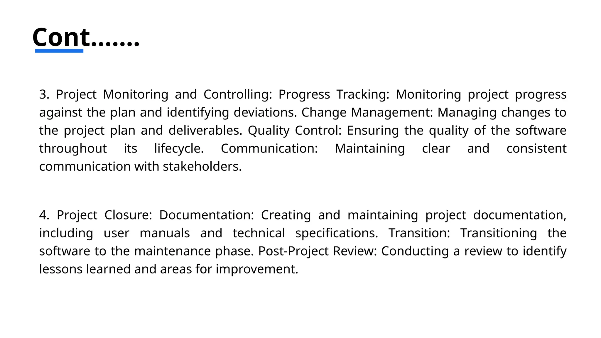 Cont…….
3. Project Monitoring and Controlling: Progress Tracking: Monitoring project progress
against the plan and identifying deviations. Change Management: Managing changes to
the project plan and deliverables. Quality Control: Ensuring the quality of the software
throughout its lifecycle. Communication: Maintaining clear and consistent
communication with stakeholders.
4. Project Closure: Documentation: Creating and maintaining project documentation,
including user manuals and technical specifications. Transition: Transitioning the
software to the maintenance phase. Post-Project Review: Conducting a review to identify
lessons learned and areas for improvement.
 