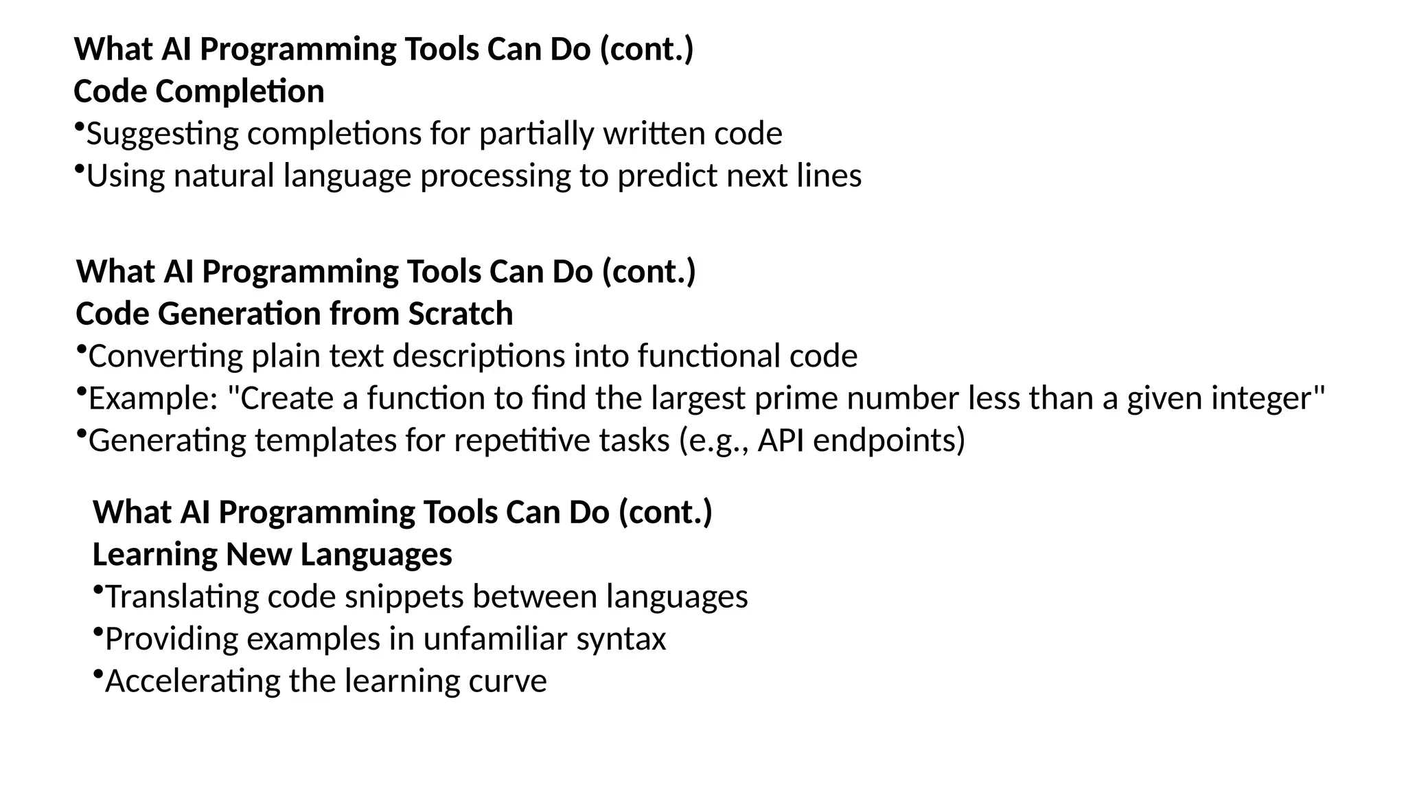 What AI Programming Tools Can Do (cont.)
Code Completion
•Suggesting completions for partially written code
•Using natural language processing to predict next lines
What AI Programming Tools Can Do (cont.)
Code Generation from Scratch
•Converting plain text descriptions into functional code
•Example: "Create a function to find the largest prime number less than a given integer"
•Generating templates for repetitive tasks (e.g., API endpoints)
What AI Programming Tools Can Do (cont.)
Learning New Languages
•Translating code snippets between languages
•Providing examples in unfamiliar syntax
•Accelerating the learning curve
 
