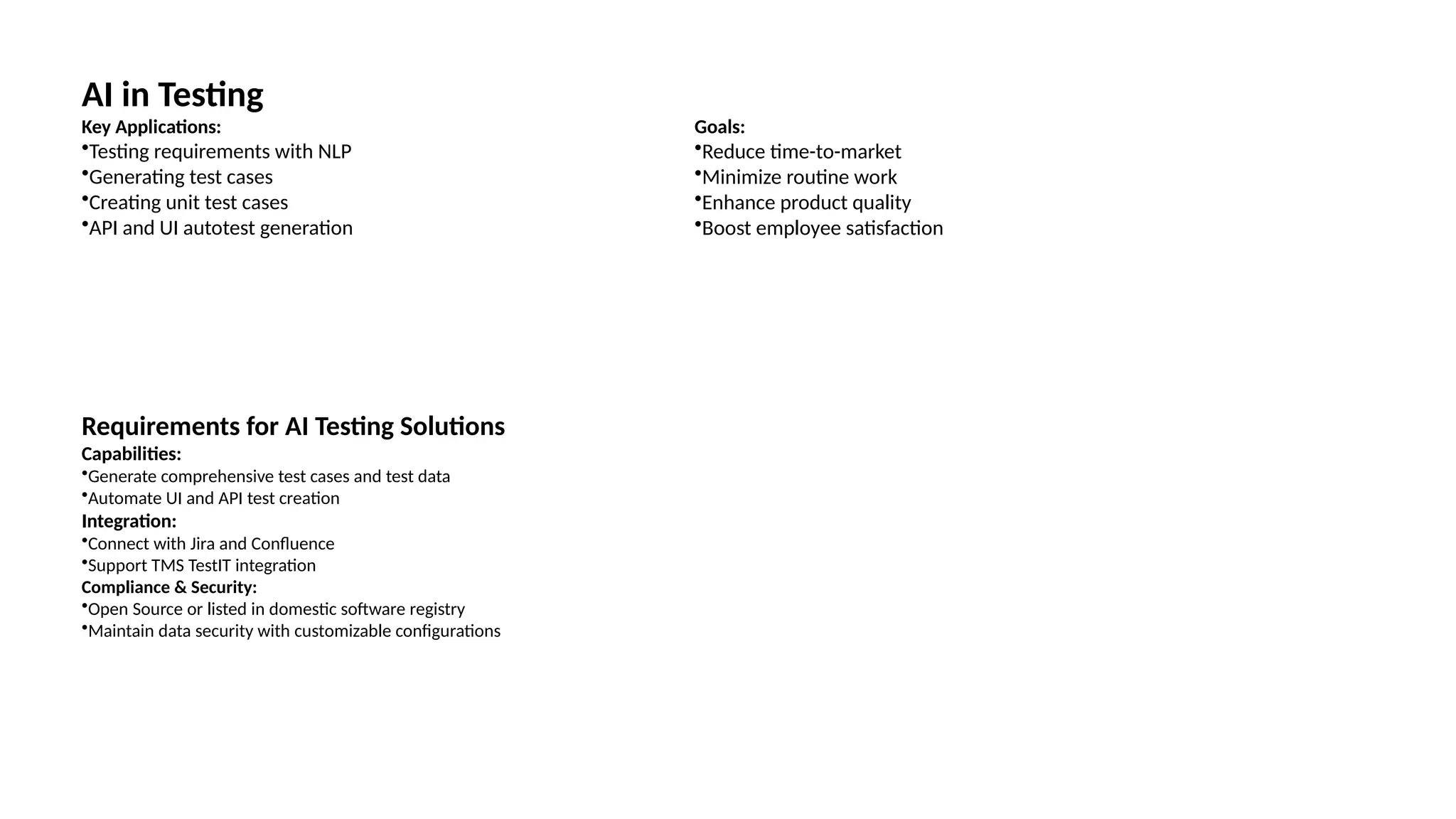 AI in Testing
Key Applications:
•Testing requirements with NLP
•Generating test cases
•Creating unit test cases
•API and UI autotest generation
Goals:
•Reduce time-to-market
•Minimize routine work
•Enhance product quality
•Boost employee satisfaction
Requirements for AI Testing Solutions
Capabilities:
•Generate comprehensive test cases and test data
•Automate UI and API test creation
Integration:
•Connect with Jira and Confluence
•Support TMS TestIT integration
Compliance & Security:
•Open Source or listed in domestic software registry
•Maintain data security with customizable configurations
 