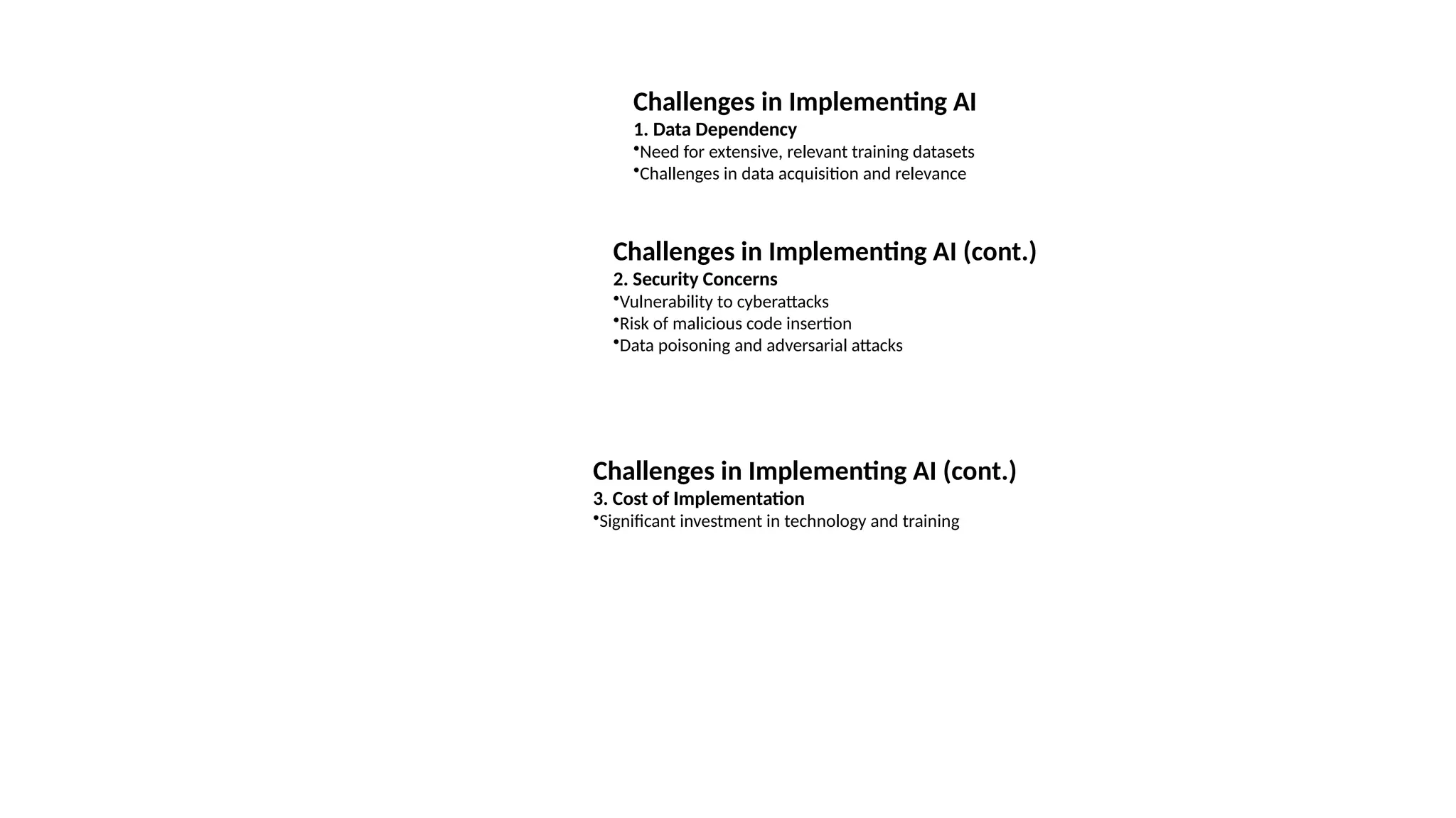 Challenges in Implementing AI
1. Data Dependency
•Need for extensive, relevant training datasets
•Challenges in data acquisition and relevance
Challenges in Implementing AI (cont.)
2. Security Concerns
•Vulnerability to cyberattacks
•Risk of malicious code insertion
•Data poisoning and adversarial attacks
Challenges in Implementing AI (cont.)
3. Cost of Implementation
•Significant investment in technology and training
 