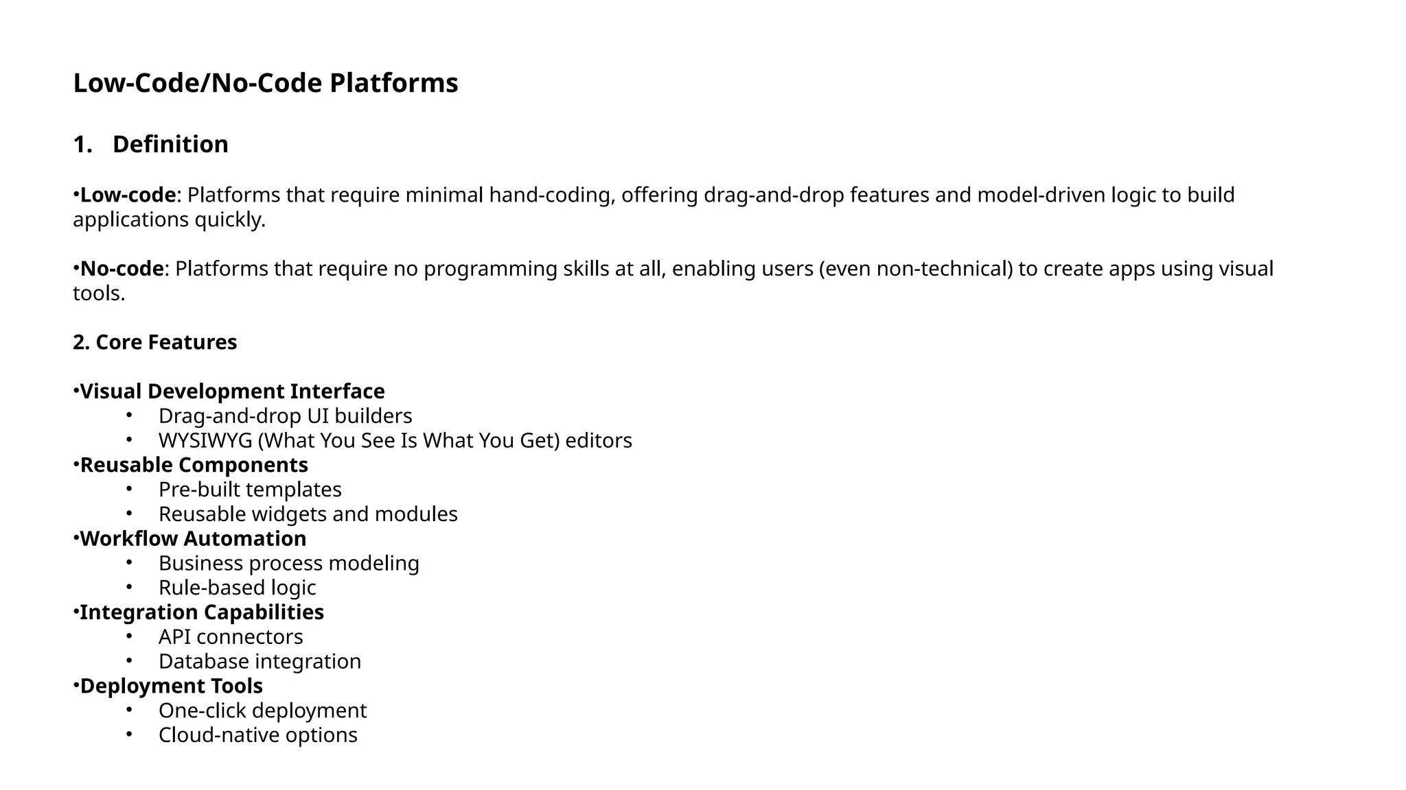 Low-Code/No-Code Platforms
1. Definition
•Low-code: Platforms that require minimal hand-coding, offering drag-and-drop features and model-driven logic to build
applications quickly.
•No-code: Platforms that require no programming skills at all, enabling users (even non-technical) to create apps using visual
tools.
2. Core Features
•Visual Development Interface
• Drag-and-drop UI builders
• WYSIWYG (What You See Is What You Get) editors
•Reusable Components
• Pre-built templates
• Reusable widgets and modules
•Workflow Automation
• Business process modeling
• Rule-based logic
•Integration Capabilities
• API connectors
• Database integration
•Deployment Tools
• One-click deployment
• Cloud-native options
 