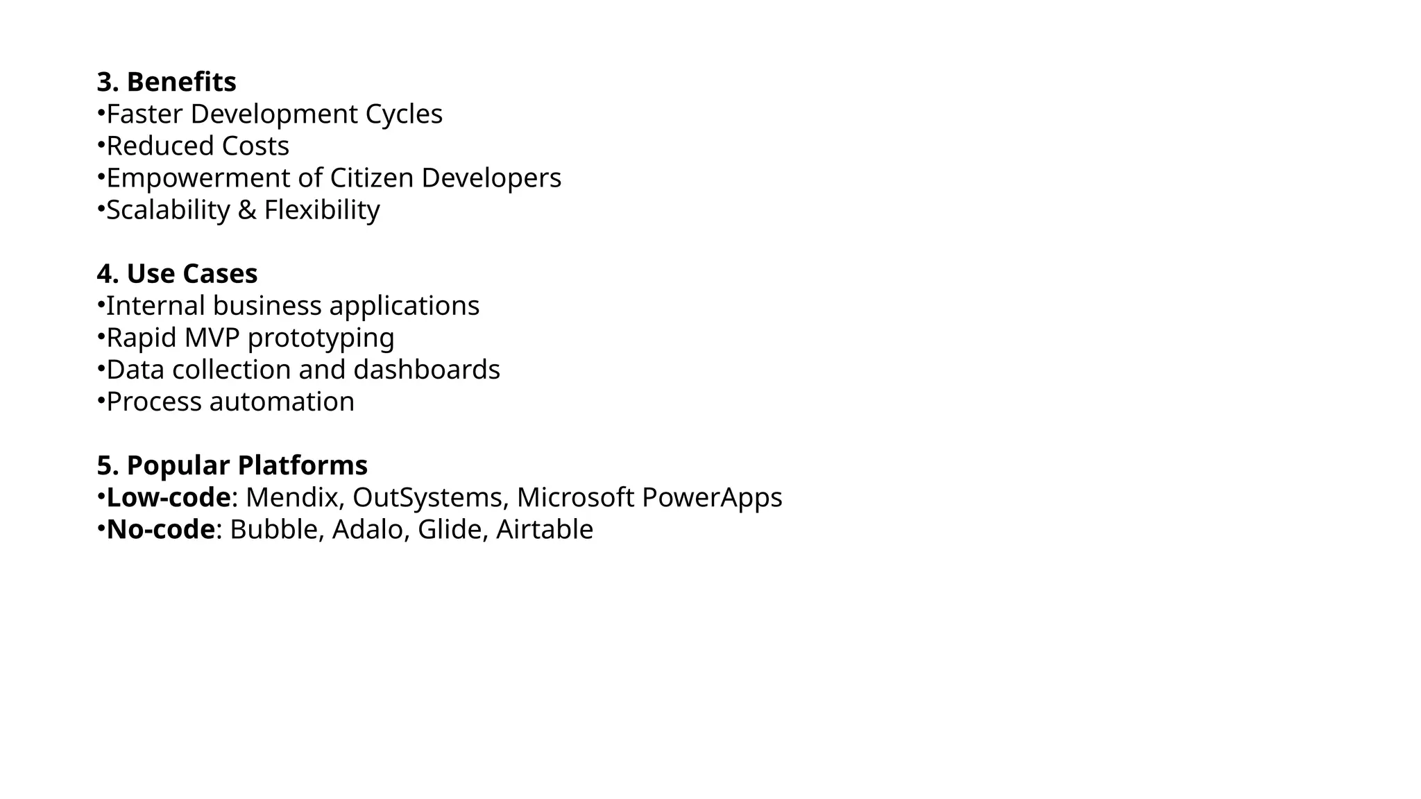 3. Benefits
•Faster Development Cycles
•Reduced Costs
•Empowerment of Citizen Developers
•Scalability & Flexibility
4. Use Cases
•Internal business applications
•Rapid MVP prototyping
•Data collection and dashboards
•Process automation
5. Popular Platforms
•Low-code: Mendix, OutSystems, Microsoft PowerApps
•No-code: Bubble, Adalo, Glide, Airtable
 