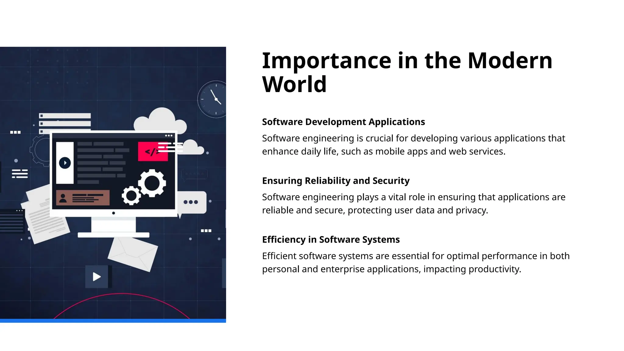 Importance in the Modern
World
Software Development Applications
Software engineering is crucial for developing various applications that
enhance daily life, such as mobile apps and web services.
Ensuring Reliability and Security
Software engineering plays a vital role in ensuring that applications are
reliable and secure, protecting user data and privacy.
Efficiency in Software Systems
Efficient software systems are essential for optimal performance in both
personal and enterprise applications, impacting productivity.
 