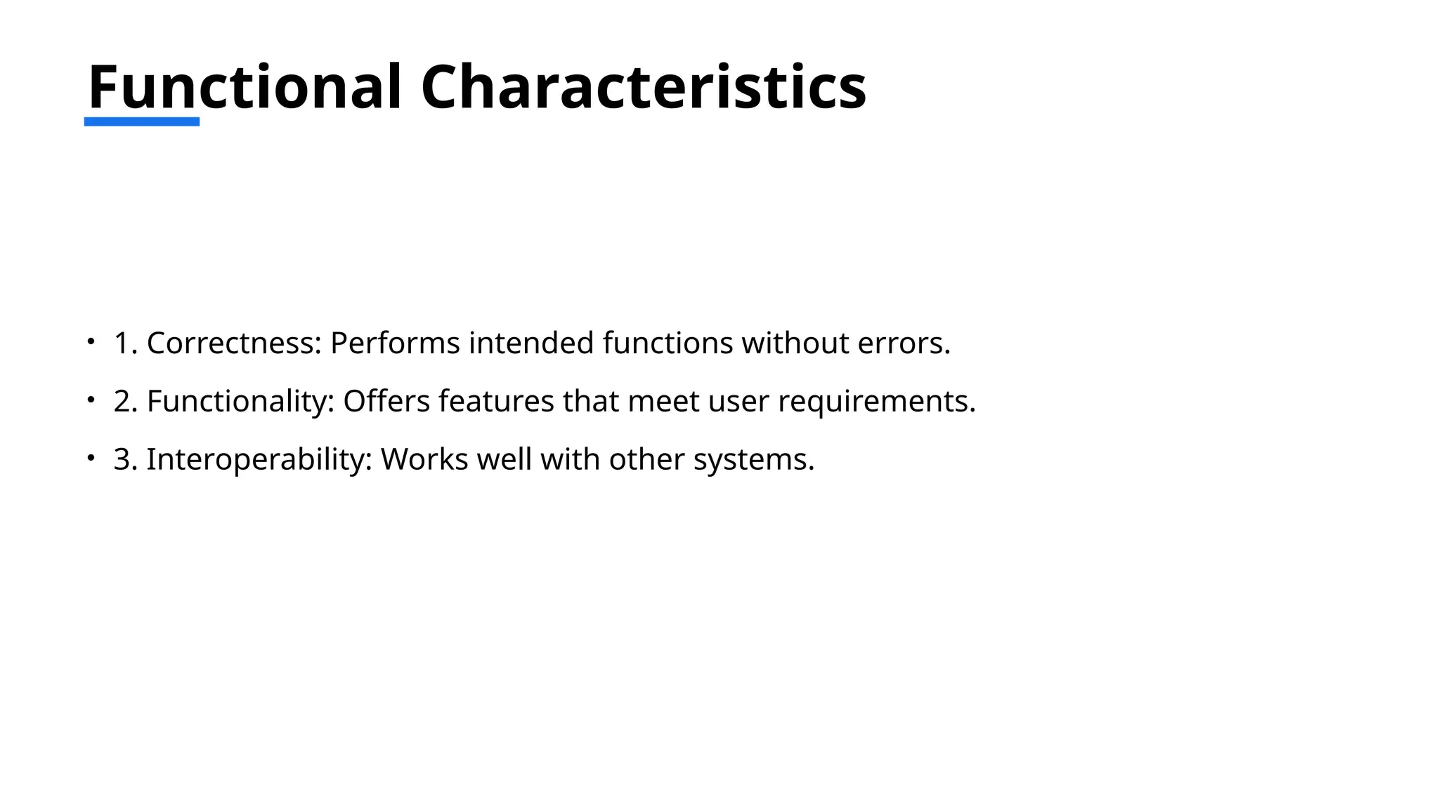 Functional Characteristics
• 1. Correctness: Performs intended functions without errors.
• 2. Functionality: Offers features that meet user requirements.
• 3. Interoperability: Works well with other systems.
 