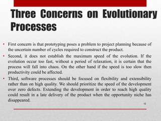 Three Concerns on Evolutionary
Processes
• First concern is that prototyping poses a problem to project planning because of
the uncertain number of cycles required to construct the product.
• Second, it does not establish the maximum speed of the evolution. If the
evolution occur too fast, without a period of relaxation, it is certain that the
process will fall into chaos. On the other hand if the speed is too slow then
productivity could be affected.
• Third, software processes should be focused on flexibility and extensibility
rather than on high quality. We should prioritize the speed of the development
over zero defects. Extending the development in order to reach high quality
could result in a late delivery of the product when the opportunity niche has
disappeared.
12
 