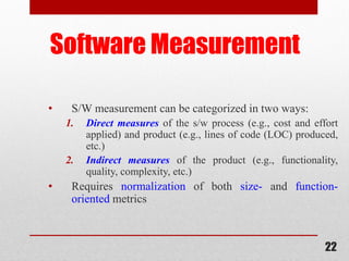 22
Software Measurement
• S/W measurement can be categorized in two ways:
1. Direct measures of the s/w process (e.g., cost and effort
applied) and product (e.g., lines of code (LOC) produced,
etc.)
2. Indirect measures of the product (e.g., functionality,
quality, complexity, etc.)
• Requires normalization of both size- and function-
oriented metrics
 