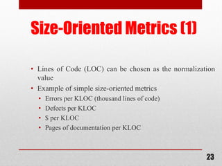 23
Size-Oriented Metrics (1)
• Lines of Code (LOC) can be chosen as the normalization
value
• Example of simple size-oriented metrics
• Errors per KLOC (thousand lines of code)
• Defects per KLOC
• $ per KLOC
• Pages of documentation per KLOC
 