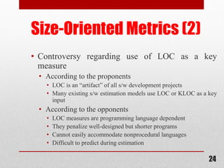 24
Size-Oriented Metrics (2)
• Controversy regarding use of LOC as a key
measure
• According to the proponents
• LOC is an “artifact” of all s/w development projects
• Many existing s/w estimation models use LOC or KLOC as a key
input
• According to the opponents
• LOC measures are programming language dependent
• They penalize well-designed but shorter programs
• Cannot easily accommodate nonprocedural languages
• Difficult to predict during estimation
 