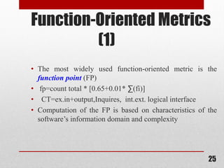 25
Function-Oriented Metrics
(1)
• The most widely used function-oriented metric is the
function point (FP)
• fp=count total * [0.65+0.01* ∑(fi)]
• CT=ex.in+output,Inquires, int.ext. logical interface
• Computation of the FP is based on characteristics of the
software’s information domain and complexity
 