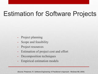 Estimation for Software Projects
- Project planning
- Scope and feasibility
- Project resources
- Estimation of project cost and effort
- Decomposition techniques
- Empirical estimation models
(Source: Pressman, R. Software Engineering: A Practitioner’s Approach. McGraw-Hill, 2005)
 
