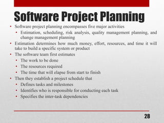 28
Software Project Planning
• Software project planning encompasses five major activities
• Estimation, scheduling, risk analysis, quality management planning, and
change management planning
• Estimation determines how much money, effort, resources, and time it will
take to build a specific system or product
• The software team first estimates
• The work to be done
• The resources required
• The time that will elapse from start to finish
• Then they establish a project schedule that
• Defines tasks and milestones
• Identifies who is responsible for conducting each task
• Specifies the inter-task dependencies
 