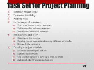 29
Task Set for Project Planning
1) Establish project scope
2) Determine feasibility
3) Analyze risks
4) Define required resources
a) Determine human resources required
b) Define reusable software resources
c) Identify environmental resources
5) Estimate cost and effort
a) Decompose the problem
b) Develop two or more estimates using different approaches
c) Reconcile the estimates
6) Develop a project schedule
a) Establish a meaningful task set
b) Define a task network
c) Use scheduling tools to develop a timeline chart
d) Define schedule tracking mechanisms
 