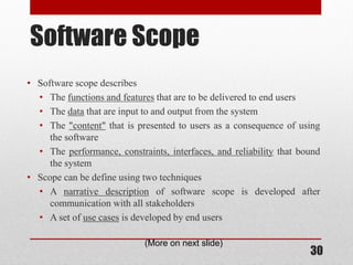 30
Software Scope
• Software scope describes
• The functions and features that are to be delivered to end users
• The data that are input to and output from the system
• The "content" that is presented to users as a consequence of using
the software
• The performance, constraints, interfaces, and reliability that bound
the system
• Scope can be define using two techniques
• A narrative description of software scope is developed after
communication with all stakeholders
• A set of use cases is developed by end users
(More on next slide)
 
