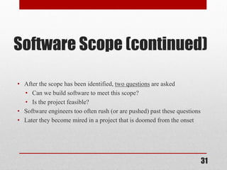 31
Software Scope (continued)
• After the scope has been identified, two questions are asked
• Can we build software to meet this scope?
• Is the project feasible?
• Software engineers too often rush (or are pushed) past these questions
• Later they become mired in a project that is doomed from the onset
 