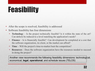 32
Feasibility
• After the scope is resolved, feasibility is addressed
• Software feasibility has four dimensions
• Technology – Is the project technically feasible? Is it within the state of the art?
Can defects be reduced to a level matching the application's needs?
• Finance – Is is financially feasible? Can development be completed at a cost that
the software organization, its client, or the market can afford?
• Time – Will the project's time-to-market beat the competition?
• Resources – Does the software organization have the resources needed to succeed
in doing the project?
Another view recommends the following feasibility dimensions: technological,
economical, legal, operational, and schedule issues (TELOS)
 