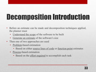 33
Decomposition Introduction
• Before an estimate can be made and decomposition techniques applied,
the planner must
• Understand the scope of the software to be built
• Generate an estimate of the software’s size
• Then one of two approaches are used
• Problem-based estimation
• Based on either source lines of code or function point estimates
• Process-based estimation
• Based on the effort required to accomplish each task
 