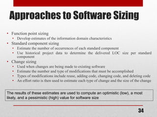 34
Approaches to Software Sizing
• Function point sizing
• Develop estimates of the information domain characteristics
• Standard component sizing
• Estimate the number of occurrences of each standard component
• Use historical project data to determine the delivered LOC size per standard
component
• Change sizing
• Used when changes are being made to existing software
• Estimate the number and type of modifications that must be accomplished
• Types of modifications include reuse, adding code, changing code, and deleting code
• An effort ratio is then used to estimate each type of change and the size of the change
The results of these estimates are used to compute an optimistic (low), a most
likely, and a pessimistic (high) value for software size
 