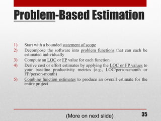 35
Problem-Based Estimation
1) Start with a bounded statement of scope
2) Decompose the software into problem functions that can each be
estimated individually
3) Compute an LOC or FP value for each function
4) Derive cost or effort estimates by applying the LOC or FP values to
your baseline productivity metrics (e.g., LOC/person-month or
FP/person-month)
5) Combine function estimates to produce an overall estimate for the
entire project
(More on next slide)
 
