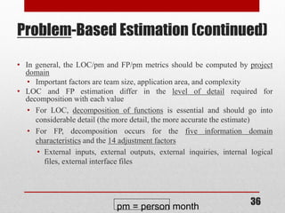36
Problem-Based Estimation (continued)
• In general, the LOC/pm and FP/pm metrics should be computed by project
domain
• Important factors are team size, application area, and complexity
• LOC and FP estimation differ in the level of detail required for
decomposition with each value
• For LOC, decomposition of functions is essential and should go into
considerable detail (the more detail, the more accurate the estimate)
• For FP, decomposition occurs for the five information domain
characteristics and the 14 adjustment factors
• External inputs, external outputs, external inquiries, internal logical
files, external interface files
pm = person month
 
