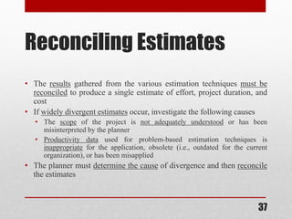 37
Reconciling Estimates
• The results gathered from the various estimation techniques must be
reconciled to produce a single estimate of effort, project duration, and
cost
• If widely divergent estimates occur, investigate the following causes
• The scope of the project is not adequately understood or has been
misinterpreted by the planner
• Productivity data used for problem-based estimation techniques is
inappropriate for the application, obsolete (i.e., outdated for the current
organization), or has been misapplied
• The planner must determine the cause of divergence and then reconcile
the estimates
 