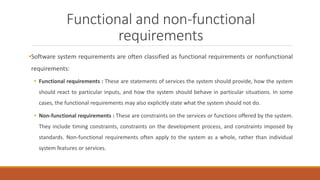 Functional and non-functional
requirements
•Software system requirements are often classified as functional requirements or nonfunctional
requirements:
• Functional requirements : These are statements of services the system should provide, how the system
should react to particular inputs, and how the system should behave in particular situations. In some
cases, the functional requirements may also explicitly state what the system should not do.
• Non-functional requirements : These are constraints on the services or functions offered by the system.
They include timing constraints, constraints on the development process, and constraints imposed by
standards. Non-functional requirements often apply to the system as a whole, rather than individual
system features or services.
 