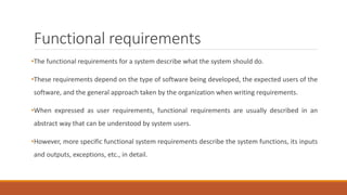 Functional requirements
•The functional requirements for a system describe what the system should do.
•These requirements depend on the type of software being developed, the expected users of the
software, and the general approach taken by the organization when writing requirements.
•When expressed as user requirements, functional requirements are usually described in an
abstract way that can be understood by system users.
•However, more specific functional system requirements describe the system functions, its inputs
and outputs, exceptions, etc., in detail.
 