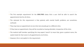 • The first example requirement for the MHC-PMS states that a user shall be able to search the
appointments lists for all clinics.
• The rationale for this requirement is that patients with mental health problems are sometimes
confused.
• They may have an appointment at one clinic but actually go to a different clinic.
• If they have an appointment, they will be recorded as having attended, irrespective of the clinic.
• The medical staff member specifying this may expect ‘search’ to mean that, given a patient name, the
system looks for that name in all appointments at all clinics.
• However, this is not explicit in the requirement.
 