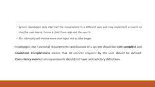 • System developers may interpret the requirement in a different way and may implement a search so
that the user has to choose a clinic then carry out the search.
• This obviously will involve more user input and so take longer.
•In principle, the functional requirements specification of a system should be both complete and
consistent. Completeness means that all services required by the user should be defined.
Consistency means that requirements should not have contradictory definitions.
 