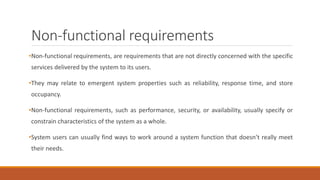 Non-functional requirements
•Non-functional requirements, are requirements that are not directly concerned with the specific
services delivered by the system to its users.
•They may relate to emergent system properties such as reliability, response time, and store
occupancy.
•Non-functional requirements, such as performance, security, or availability, usually specify or
constrain characteristics of the system as a whole.
•System users can usually find ways to work around a system function that doesn’t really meet
their needs.
 