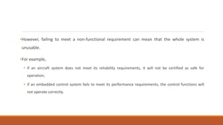 •However, failing to meet a non-functional requirement can mean that the whole system is
unusable.
•For example,
• if an aircraft system does not meet its reliability requirements, it will not be certified as safe for
operation;
• if an embedded control system fails to meet its performance requirements, the control functions will
not operate correctly.
 