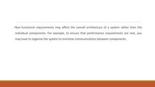 •Non-functional requirements may affect the overall architecture of a system rather than the
individual components. For example, to ensure that performance requirements are met, you
may have to organize the system to minimize communications between components.
 