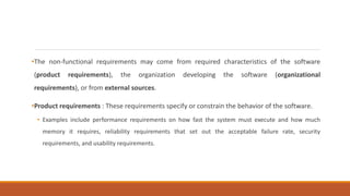 •The non-functional requirements may come from required characteristics of the software
(product requirements), the organization developing the software (organizational
requirements), or from external sources.
•Product requirements : These requirements specify or constrain the behavior of the software.
• Examples include performance requirements on how fast the system must execute and how much
memory it requires, reliability requirements that set out the acceptable failure rate, security
requirements, and usability requirements.
 