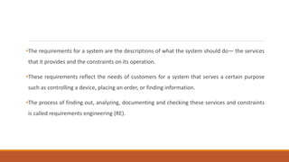 •The requirements for a system are the descriptions of what the system should do— the services
that it provides and the constraints on its operation.
•These requirements reflect the needs of customers for a system that serves a certain purpose
such as controlling a device, placing an order, or finding information.
•The process of finding out, analyzing, documenting and checking these services and constraints
is called requirements engineering (RE).
 
