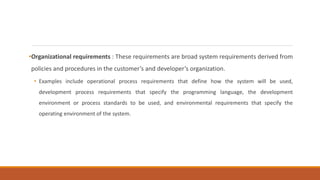 •Organizational requirements : These requirements are broad system requirements derived from
policies and procedures in the customer’s and developer’s organization.
• Examples include operational process requirements that define how the system will be used,
development process requirements that specify the programming language, the development
environment or process standards to be used, and environmental requirements that specify the
operating environment of the system.
 