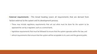 •External requirements : This broad heading covers all requirements that are derived from
factors external to the system and its development process.
• These may include regulatory requirements that set out what must be done for the system to be
approved for use by a regulator, such as a central bank;
• legislative requirements that must be followed to ensure that the system operates within the law; and
• ethical requirements that ensure that the system will be acceptable to its users and the general public.
 