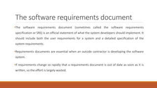 The software requirements document
•The software requirements document (sometimes called the software requirements
specification or SRS) is an official statement of what the system developers should implement. It
should include both the user requirements for a system and a detailed specification of the
system requirements.
•Requirements documents are essential when an outside contractor is developing the software
system.
•If requirements change so rapidly that a requirements document is out of date as soon as it is
written, so the effort is largely wasted.
 