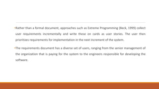 •Rather than a formal document, approaches such as Extreme Programming (Beck, 1999) collect
user requirements incrementally and write these on cards as user stories. The user then
prioritizes requirements for implementation in the next increment of the system.
•The requirements document has a diverse set of users, ranging from the senior management of
the organization that is paying for the system to the engineers responsible for developing the
software.
 